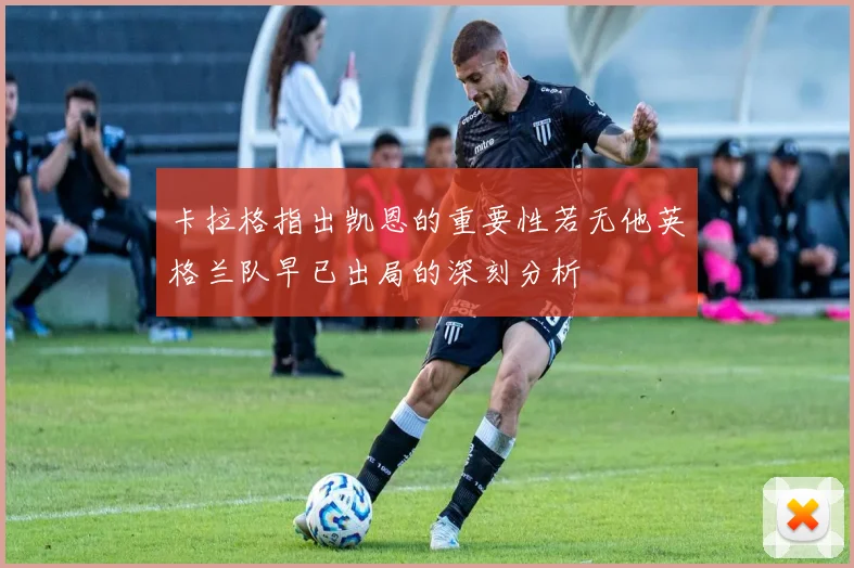 卡拉格指出凯恩的重要性若无他英格兰队早已出局的深刻分析