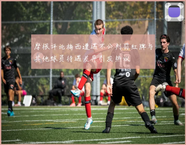摩根评论梅西遭遇不公判罚红牌与其他球员待遇差异引发热议
