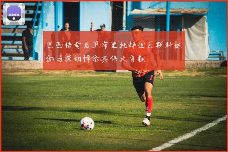 巴西传奇后卫布里托辞世瓦斯科达伽马深切悼念其伟大贡献