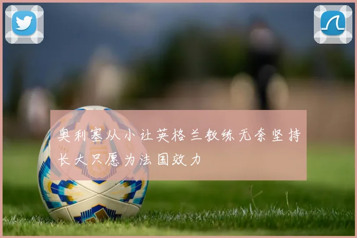 奥利塞从小让英格兰教练无奈坚持长大只愿为法国效力