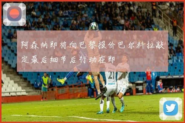 阿森纳即将向巴黎报价巴尔科拉敲定最后细节后行动在即