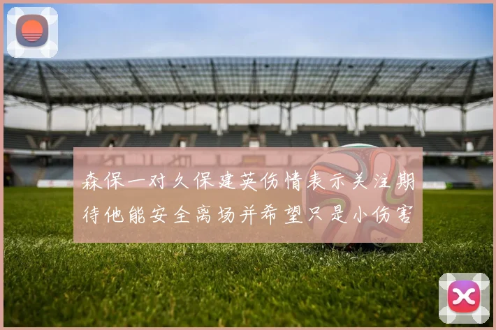 森保一对久保建英伤情表示关注期待他能安全离场并希望只是小伤害