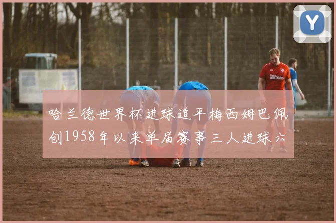哈兰德世界杯进球追平梅西姆巴佩创1958年以来单届赛事三人进球六次新纪录