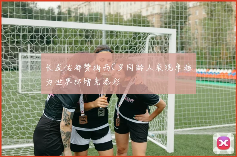 长友佑都赞梅西C罗同龄人表现卓越为世界杯增光添彩
