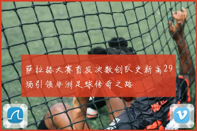 萨拉赫大赛首发次数创队史新高29场引领非洲足球传奇之路