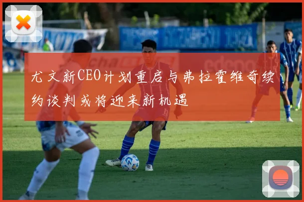 尤文新CEO计划重启与弗拉霍维奇续约谈判或将迎来新机遇